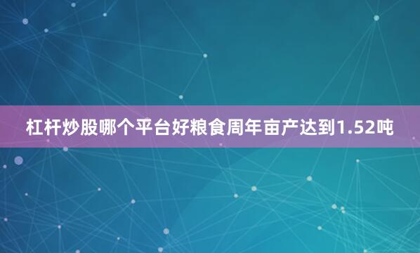 杠杆炒股哪个平台好粮食周年亩产达到1.52吨