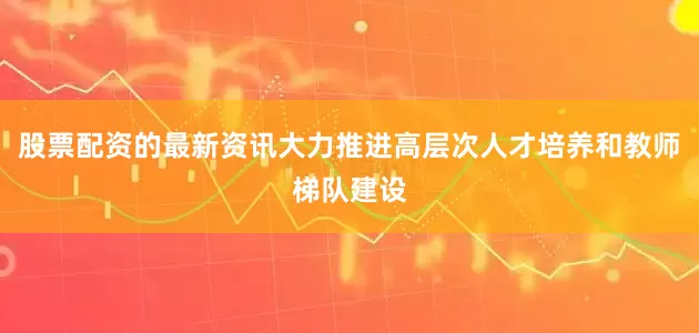 股票配资的最新资讯大力推进高层次人才培养和教师梯队建设