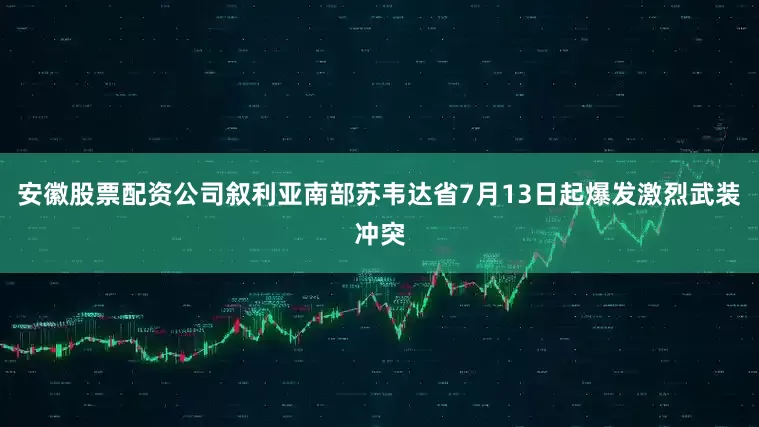 安徽股票配资公司叙利亚南部苏韦达省7月13日起爆发激烈武装冲突