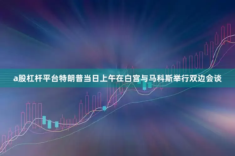 a股杠杆平台特朗普当日上午在白宫与马科斯举行双边会谈