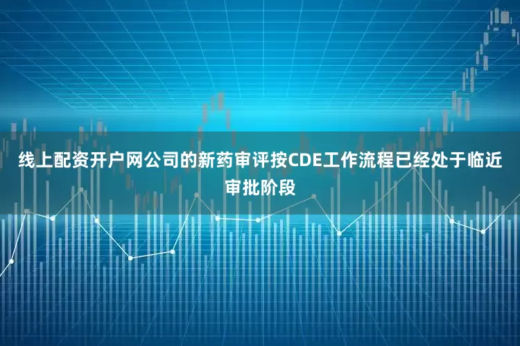线上配资开户网公司的新药审评按CDE工作流程已经处于临近审批阶段