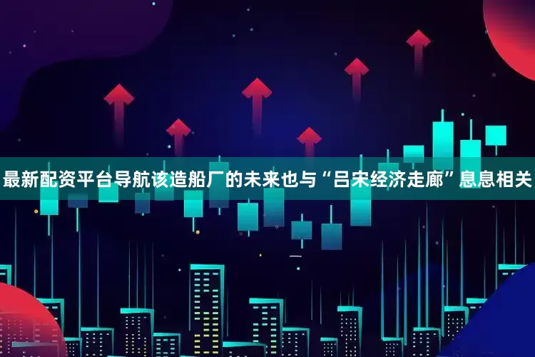 最新配资平台导航该造船厂的未来也与“吕宋经济走廊”息息相关