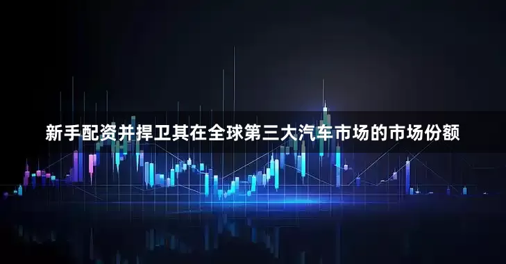 新手配资并捍卫其在全球第三大汽车市场的市场份额