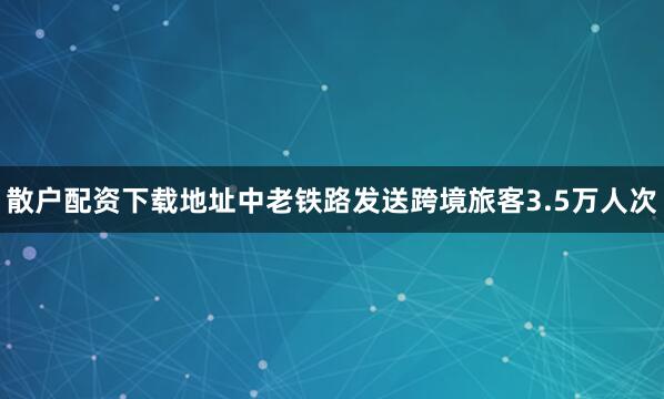 散户配资下载地址中老铁路发送跨境旅客3.5万人次
