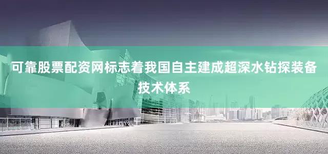 可靠股票配资网标志着我国自主建成超深水钻探装备技术体系