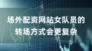 场外配资网站女队员的转场方式会更复杂