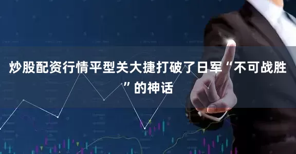 炒股配资行情平型关大捷打破了日军“不可战胜”的神话